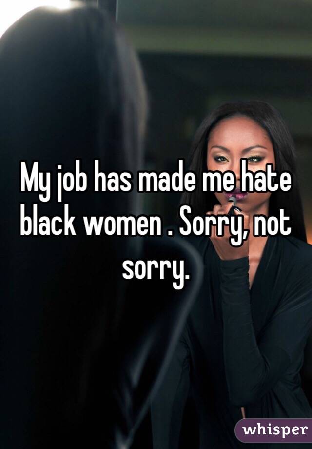 My job has made me hate black women . Sorry, not sorry.