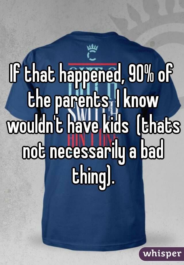 If that happened, 90% of the parents  I know wouldn't have kids  (thats not necessarily a bad thing).