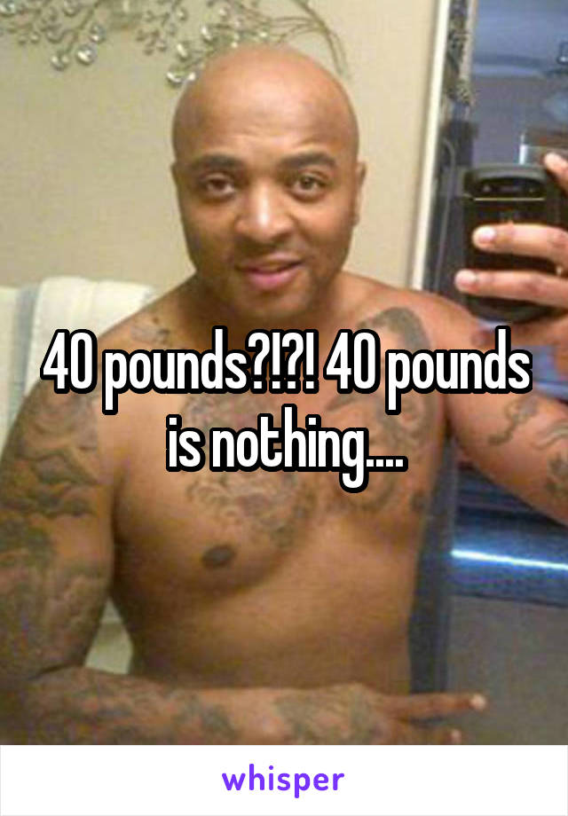 40 pounds?!?! 40 pounds is nothing....