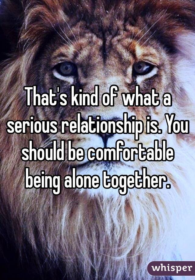 That's kind of what a serious relationship is. You should be comfortable being alone together. 