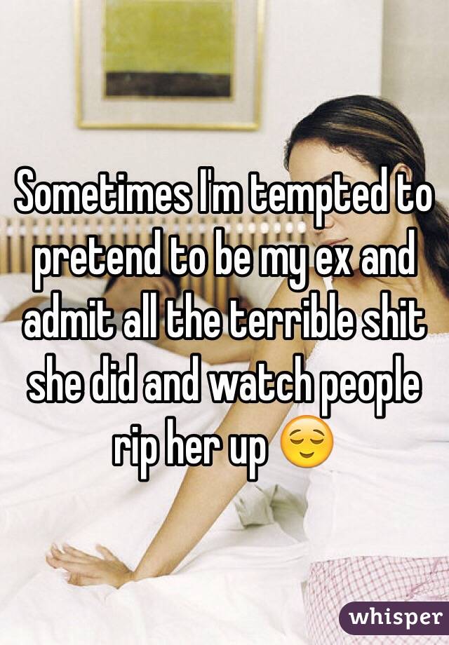 Sometimes I'm tempted to pretend to be my ex and admit all the terrible shit she did and watch people rip her up 😌 