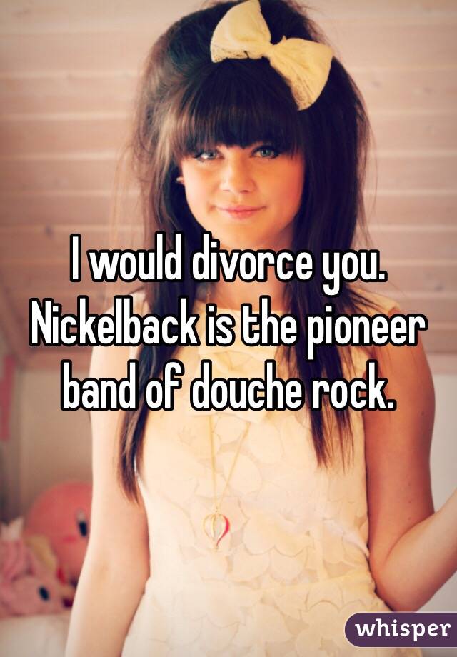 I would divorce you. Nickelback is the pioneer band of douche rock. 