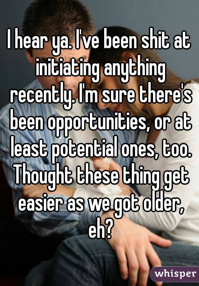 I hear ya. I've been shit at initiating anything recently. I'm sure there's been opportunities, or at least potential ones, too. Thought these thing get easier as we got older, eh?