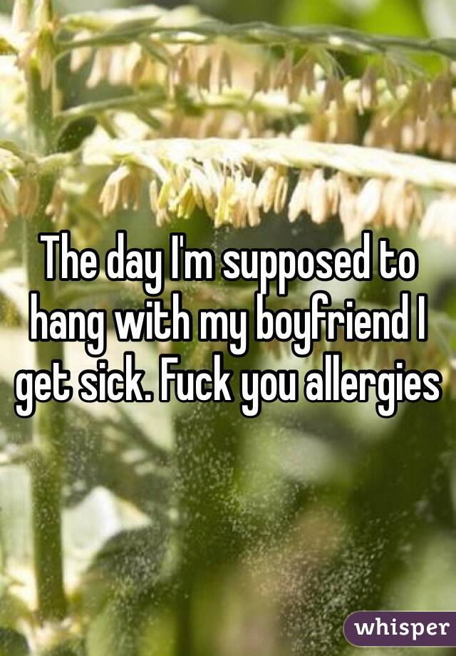 The day I'm supposed to hang with my boyfriend I get sick. Fuck you allergies 