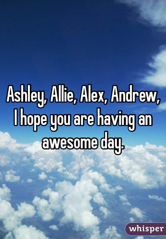 Ashley, Allie, Alex, Andrew, I hope you are having an awesome day. 