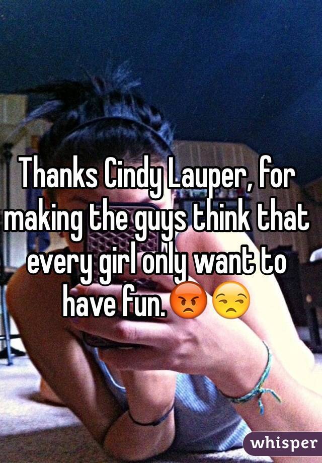 Thanks Cindy Lauper, for making the guys think that every girl only want to have fun.😡😒