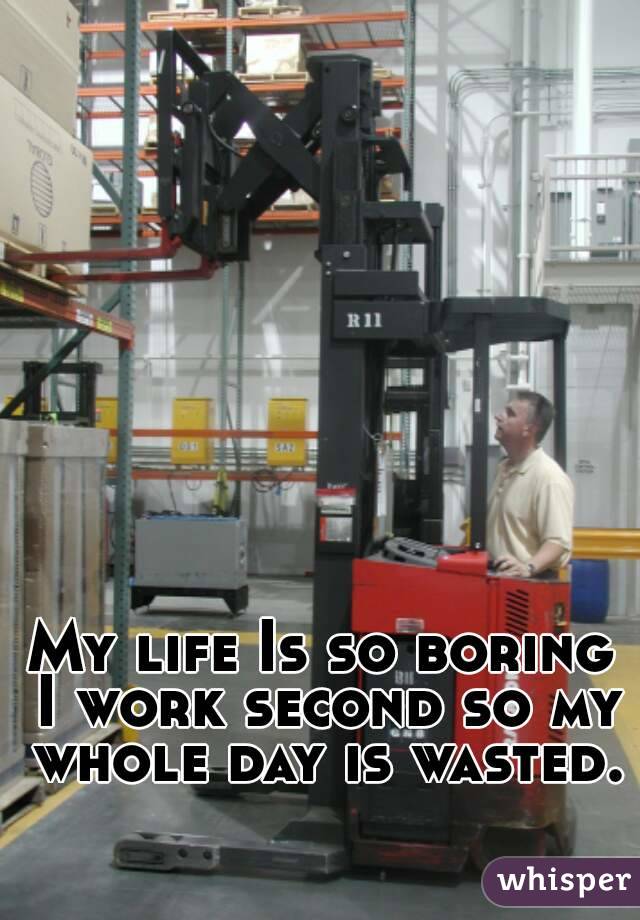 My life Is so boring I work second so my whole day is wasted. 