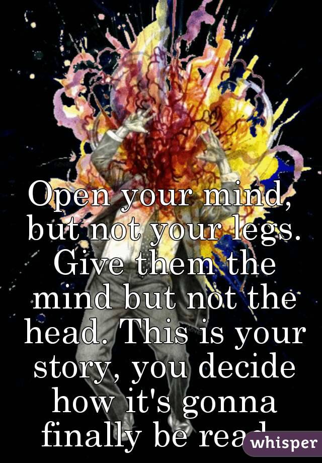 Open your mind, but not your legs. Give them the mind but not the head. This is your story, you decide how it's gonna finally be read. 