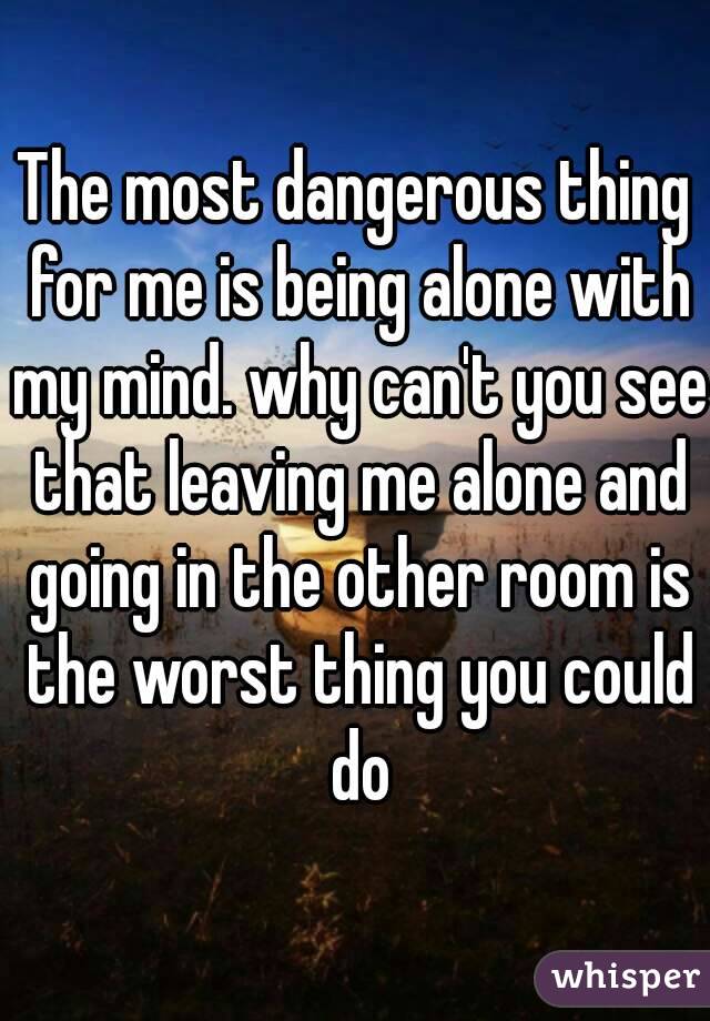 The most dangerous thing for me is being alone with my mind. why can't you see that leaving me alone and going in the other room is the worst thing you could do