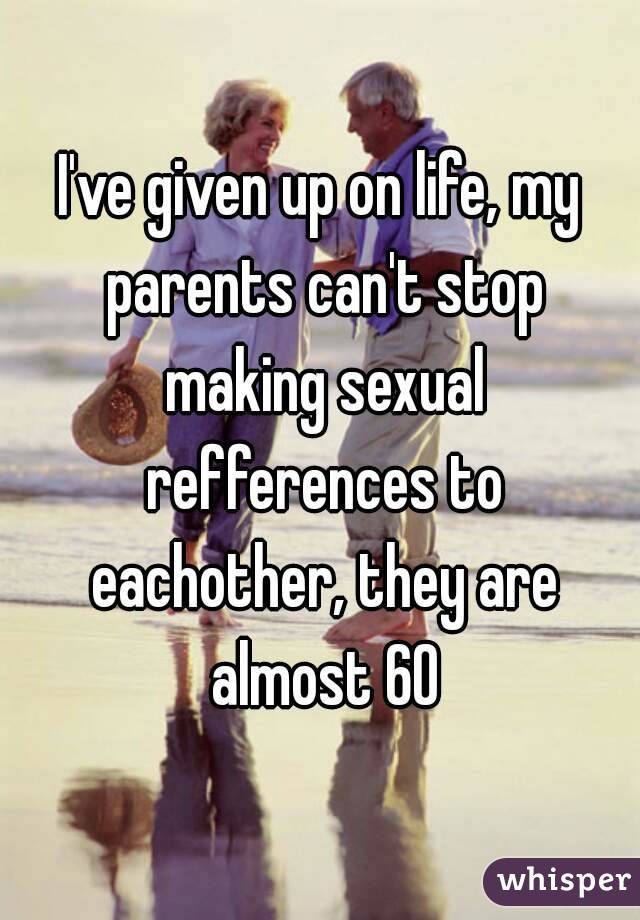 I've given up on life, my parents can't stop making sexual refferences to eachother, they are almost 60