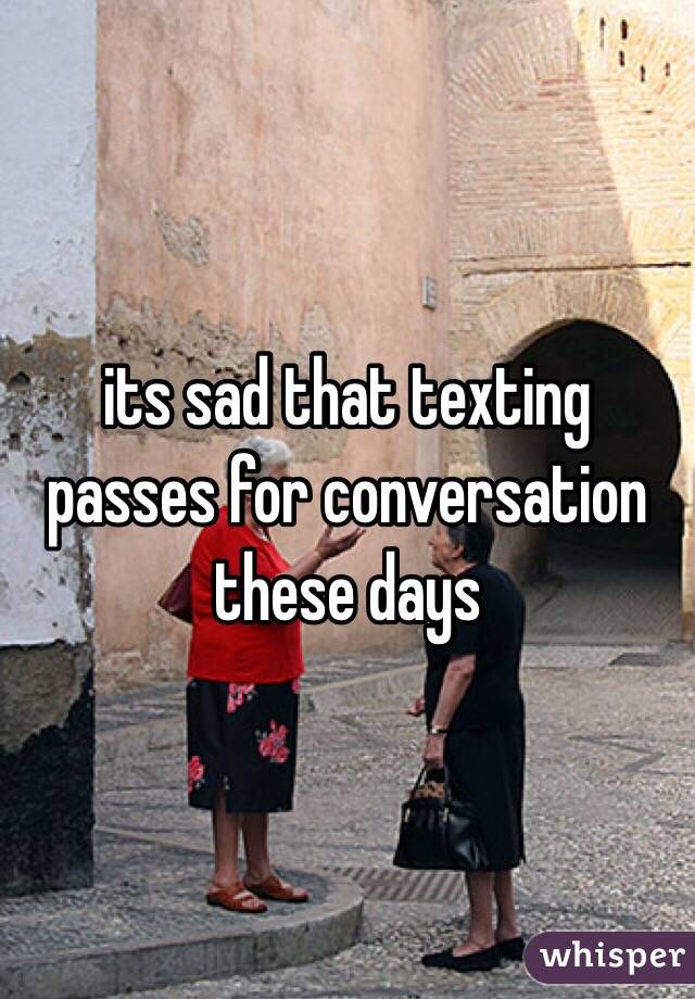 its sad that texting passes for conversation these days