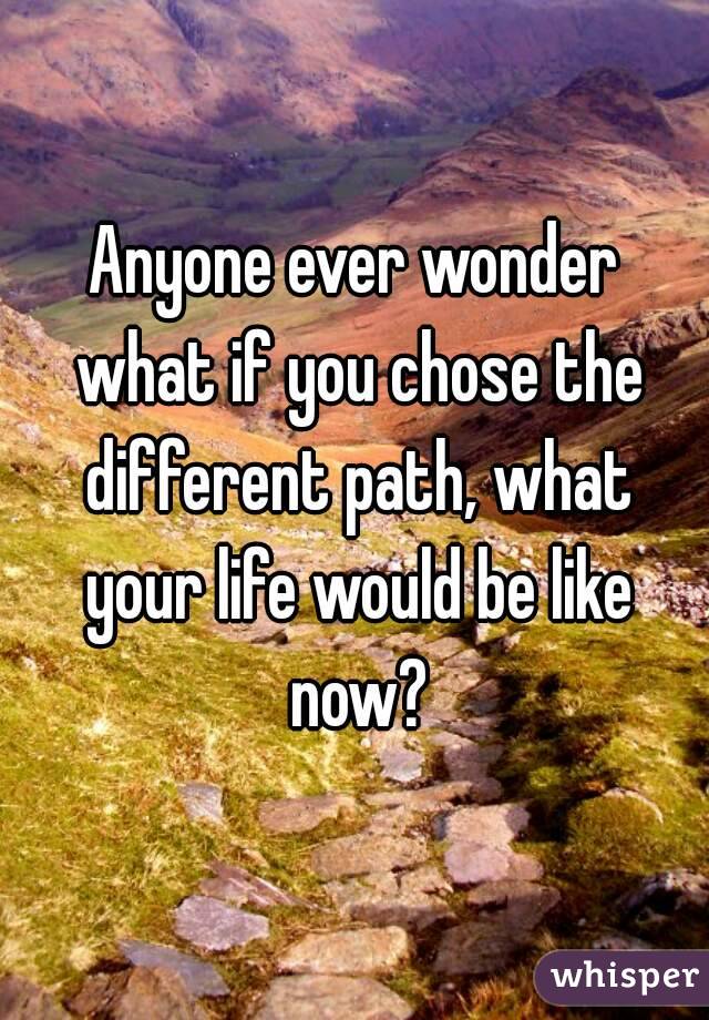 Anyone ever wonder what if you chose the different path, what your life would be like now?