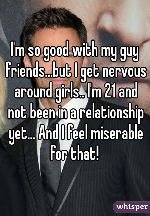 I'm so good with my guy friends...but I get nervous around girls.. I'm 21 and not been in a relationship yet... And I feel miserable for that! 