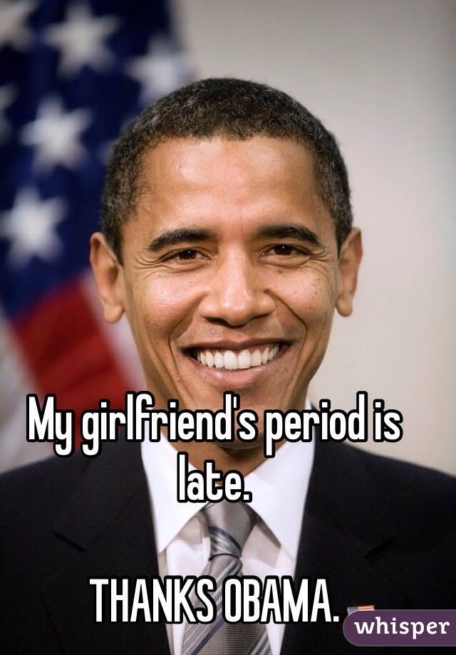 My girlfriend's period is late. 

THANKS OBAMA. 