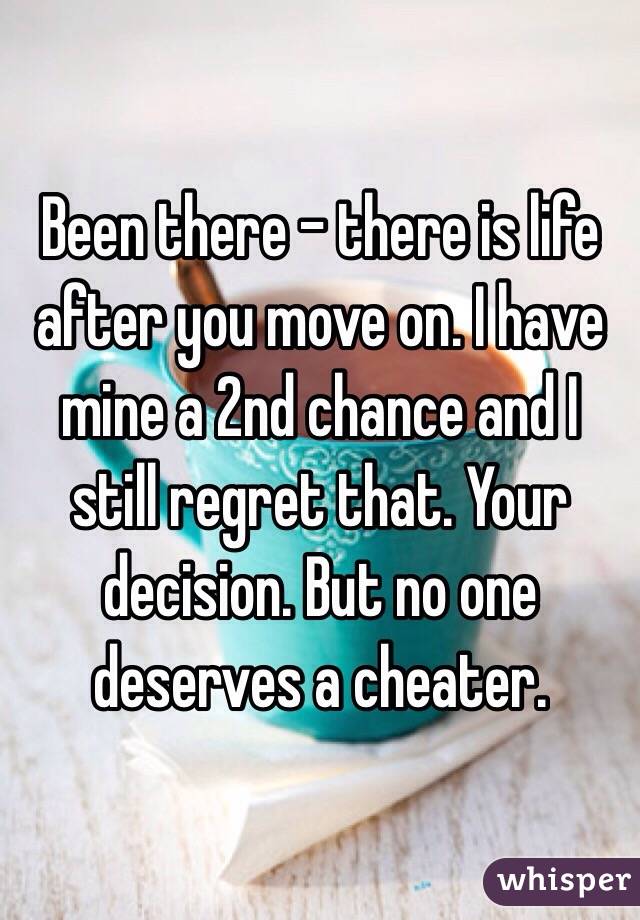 Been there - there is life after you move on. I have mine a 2nd chance and I still regret that. Your decision. But no one deserves a cheater.