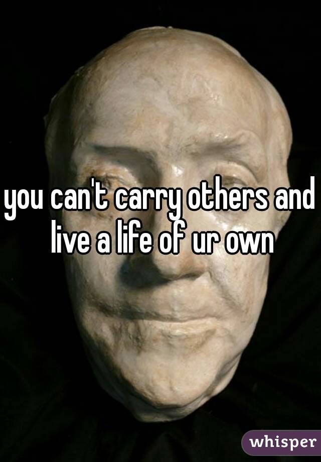 you can't carry others and live a life of ur own