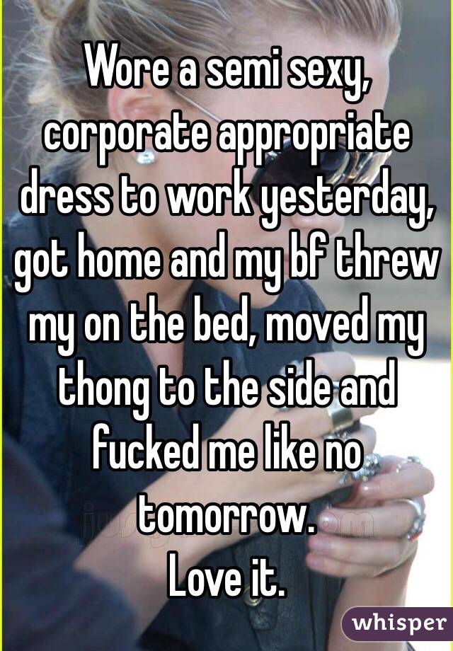 Wore a semi sexy, corporate appropriate dress to work yesterday, got home and my bf threw my on the bed, moved my thong to the side and fucked me like no tomorrow. 
Love it. 