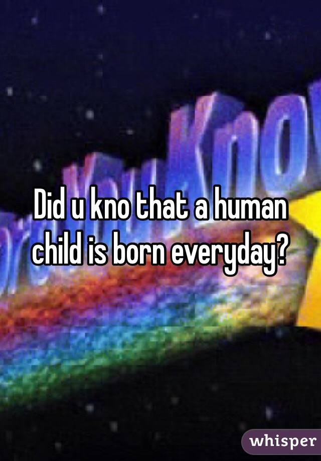 Did u kno that a human child is born everyday?