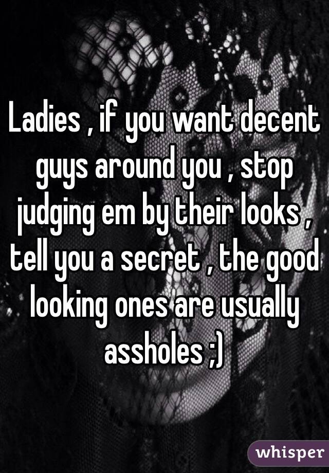 Ladies , if you want decent guys around you , stop judging em by their looks , tell you a secret , the good looking ones are usually assholes ;) 