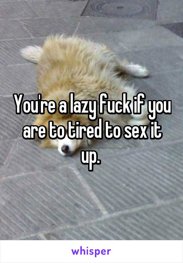 You're a lazy fuck if you are to tired to sex it up. 