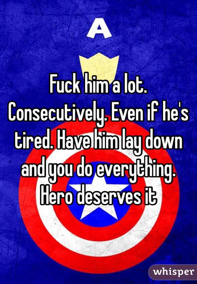 Fuck him a lot. Consecutively. Even if he's tired. Have him lay down and you do everything. Hero deserves it 