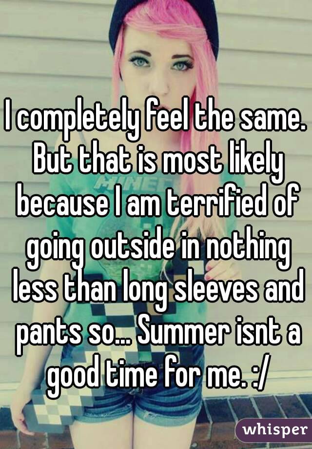 I completely feel the same. But that is most likely because I am terrified of going outside in nothing less than long sleeves and pants so... Summer isnt a good time for me. :/