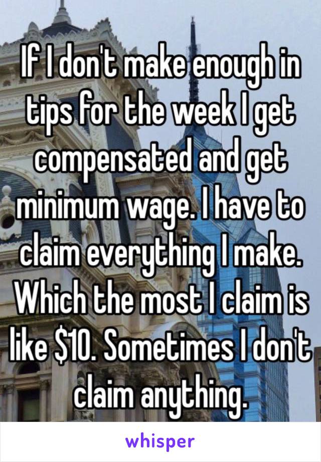 If I don't make enough in tips for the week I get compensated and get minimum wage. I have to claim everything I make. Which the most I claim is like $10. Sometimes I don't claim anything. 