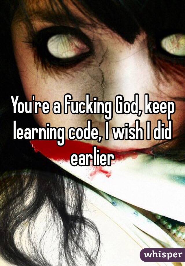 You're a fucking God, keep learning code, I wish I did earlier 