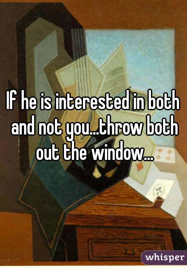 If he is interested in both and not you...throw both out the window...