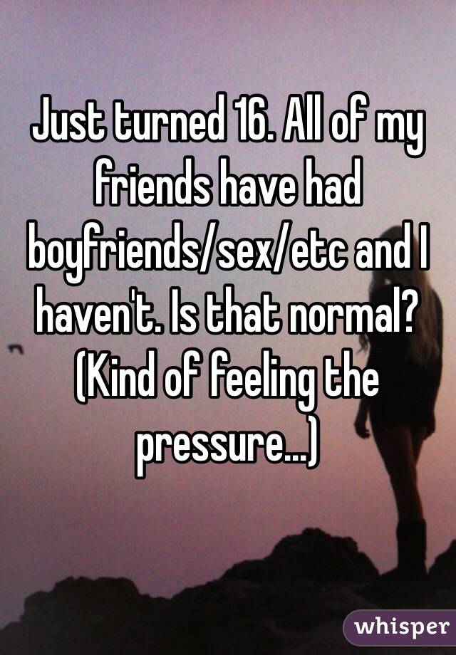 Just turned 16. All of my friends have had boyfriends/sex/etc and I haven't. Is that normal? (Kind of feeling the pressure...)