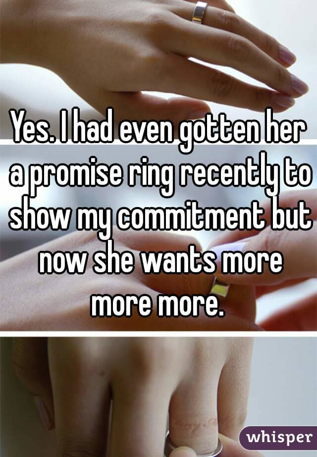 Yes. I had even gotten her a promise ring recently to show my commitment but now she wants more more more. 