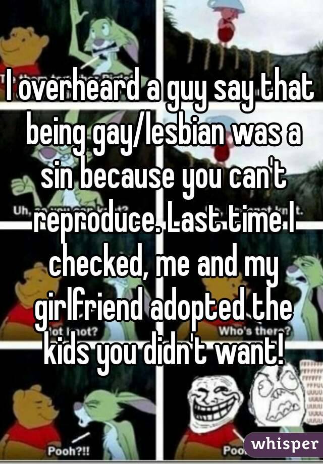 I overheard a guy say that being gay/lesbian was a sin because you can't reproduce. Last time I checked, me and my girlfriend adopted the kids you didn't want!