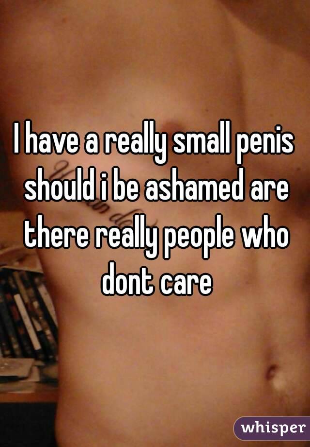 I have a really small penis should i be ashamed are there really people who dont care