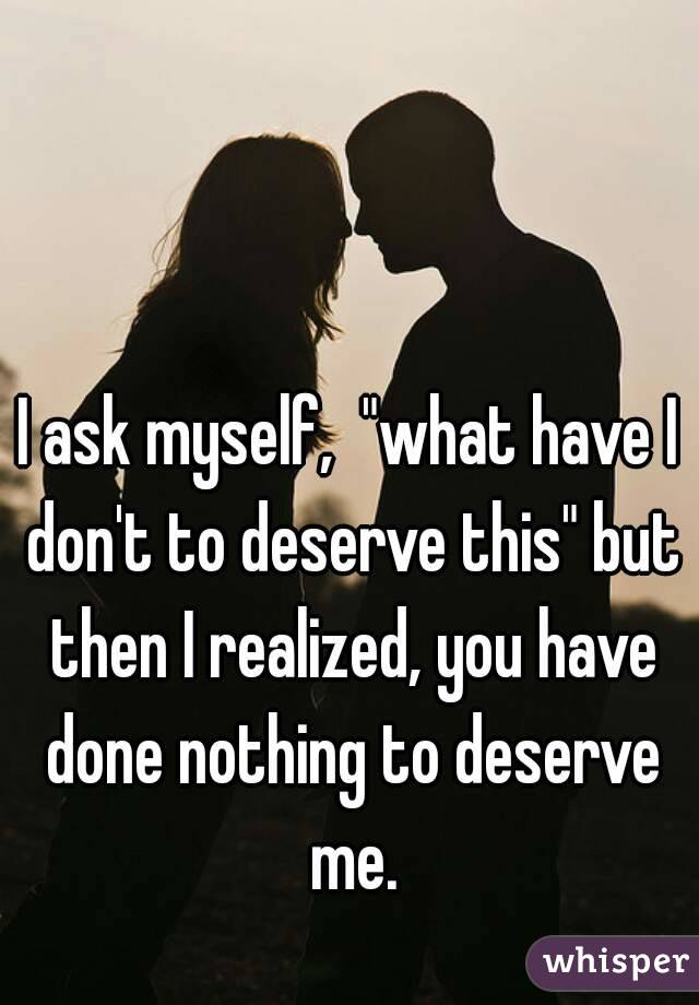I ask myself,  "what have I don't to deserve this" but then I realized, you have done nothing to deserve me.