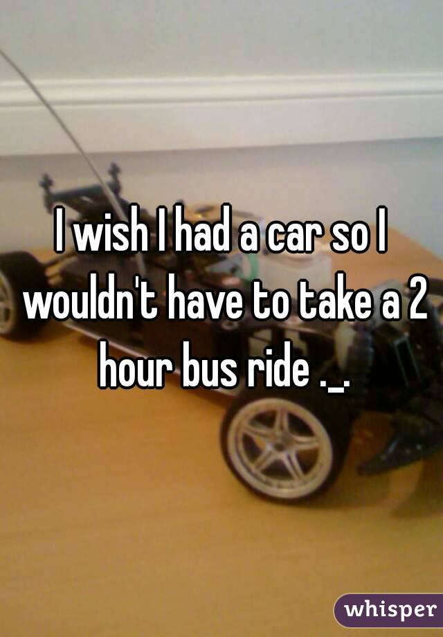 I wish I had a car so I wouldn't have to take a 2 hour bus ride ._.
