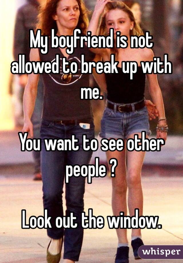 My boyfriend is not allowed to break up with me. 

You want to see other people ? 

Look out the window. 