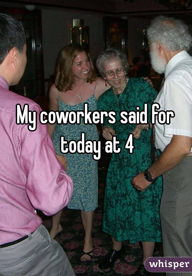 My coworkers said for today at 4