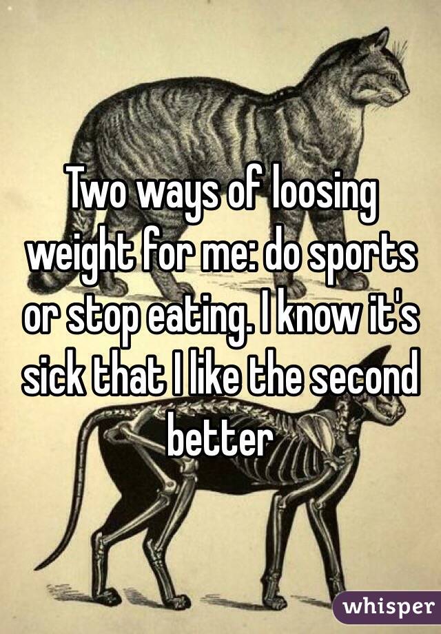 Two ways of loosing weight for me: do sports or stop eating. I know it's sick that I like the second better