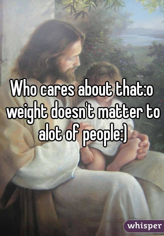Who cares about that:o weight doesn't matter to alot of people:)