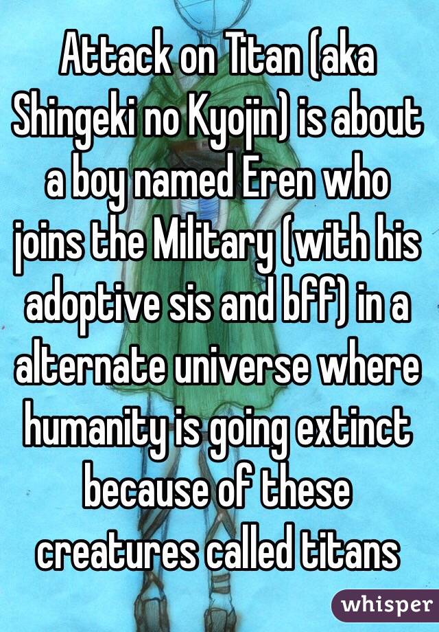 Attack on Titan (aka Shingeki no Kyojin) is about a boy named Eren who joins the Military (with his adoptive sis and bff) in a alternate universe where humanity is going extinct because of these creatures called titans