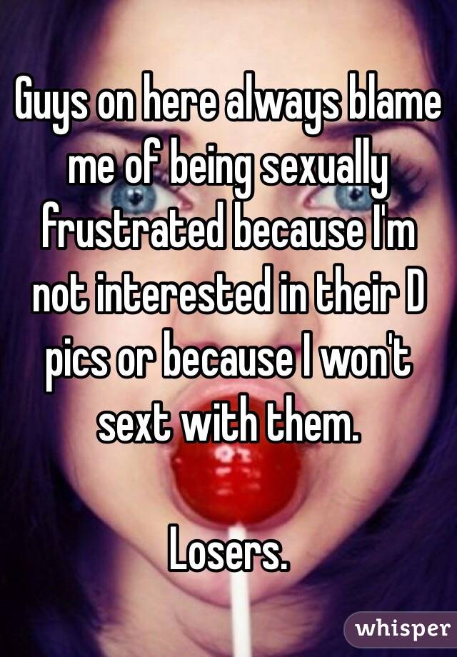 Guys on here always blame me of being sexually frustrated because I'm not interested in their D pics or because I won't sext with them. 

Losers.