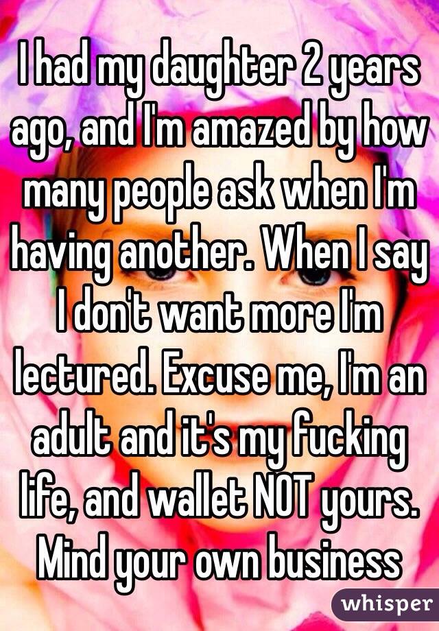 I had my daughter 2 years ago, and I'm amazed by how many people ask when I'm having another. When I say I don't want more I'm lectured. Excuse me, I'm an adult and it's my fucking life, and wallet NOT yours. Mind your own business