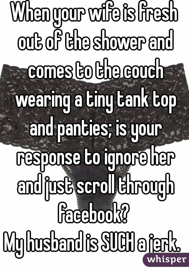 When your wife is fresh out of the shower and comes to the couch wearing a tiny tank top and panties; is your response to ignore her and just scroll through facebook? 
My husband is SUCH a jerk. 