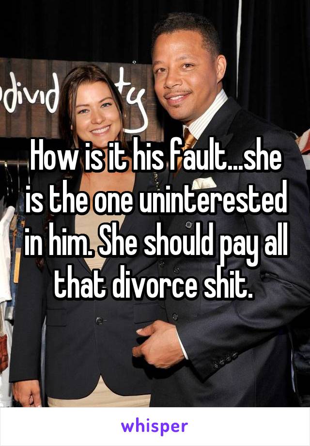 How is it his fault...she is the one uninterested in him. She should pay all that divorce shit. 