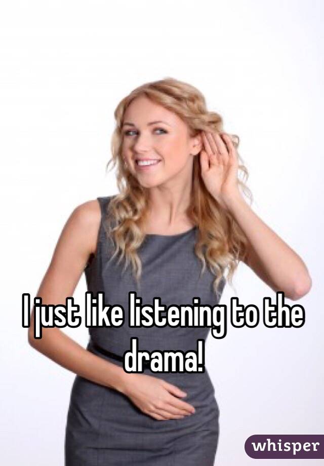 I just like listening to the drama!