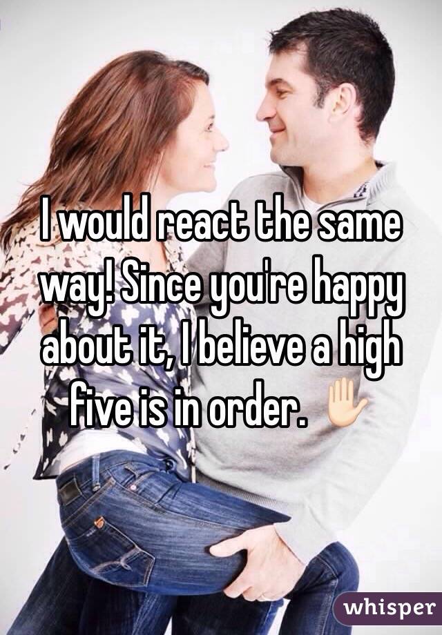 I would react the same way! Since you're happy about it, I believe a high five is in order. ✋🏻
