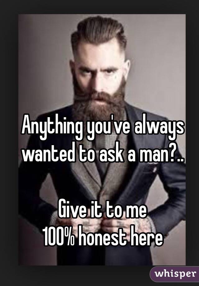 Anything you've always wanted to ask a man?..

Give it to me 
100% honest here