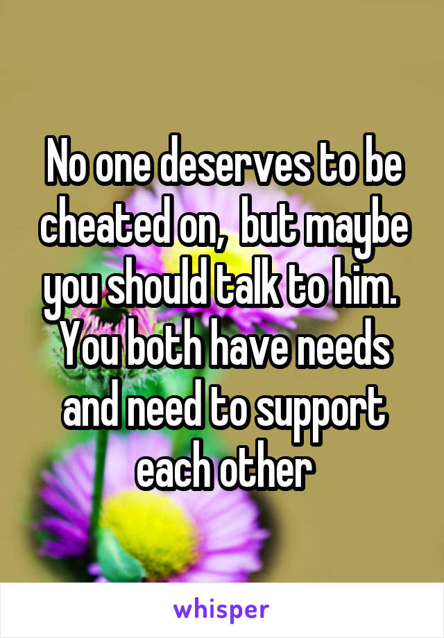 No one deserves to be cheated on,  but maybe you should talk to him.  You both have needs and need to support each other