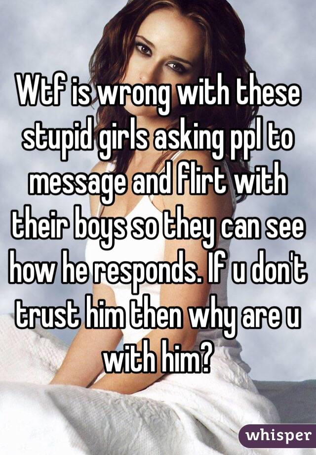 Wtf is wrong with these stupid girls asking ppl to message and flirt with their boys so they can see how he responds. If u don't trust him then why are u with him?