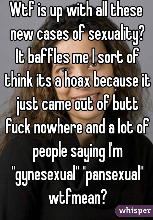 Wtf is up with all these new cases of sexuality? It baffles me I sort of think its a hoax because it just came out of butt fuck nowhere and a lot of people saying I'm "gynesexual" "pansexual" wtfmean?